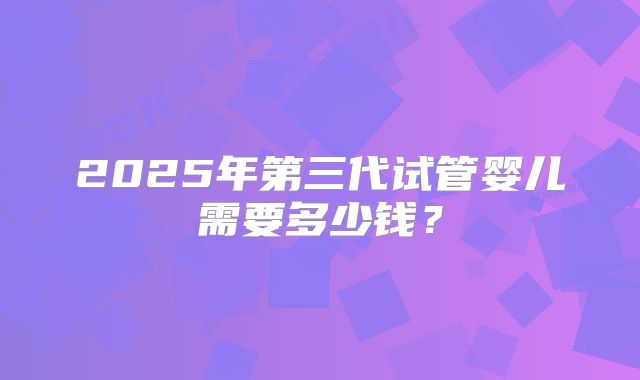 2025年第三代试管婴儿需要多少钱？