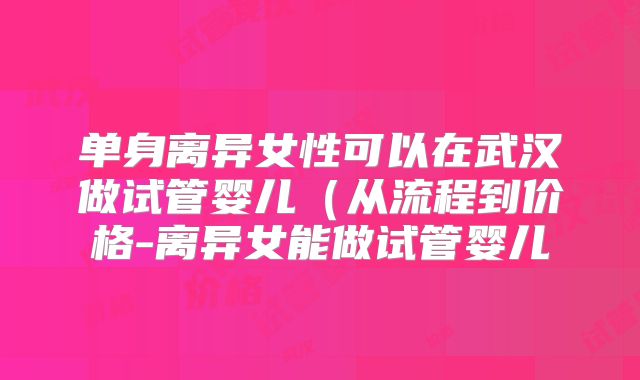 单身离异女性可以在武汉做试管婴儿（从流程到价格-离异女能做试管婴儿