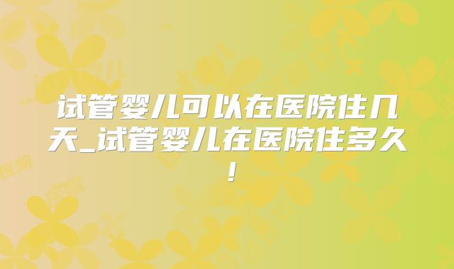 试管婴儿可以在医院住几天_试管婴儿在医院住多久！