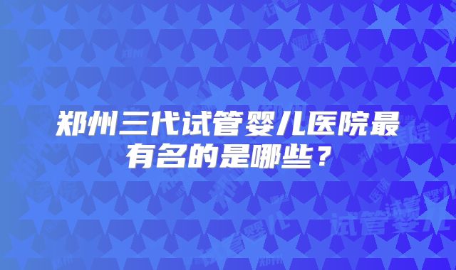 郑州三代试管婴儿医院最有名的是哪些?