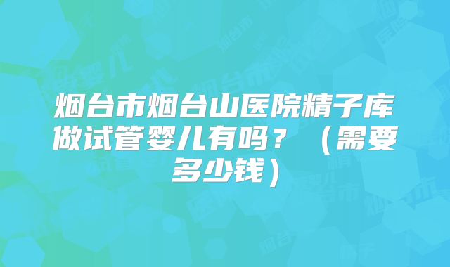 烟台市烟台山医院精子库做试管婴儿有吗？（需要多少钱）