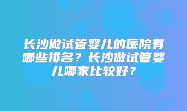 长沙做试管婴儿的医院有哪些排名？长沙做试管婴儿哪家比较好？
