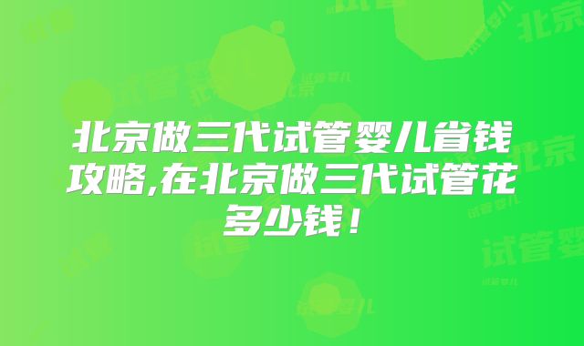 北京做三代试管婴儿省钱攻略,在北京做三代试管花多少钱！