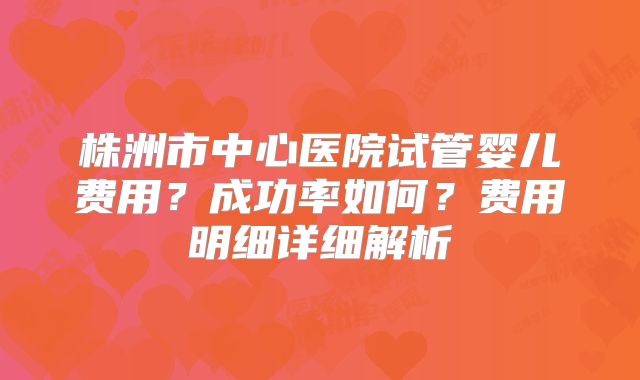 株洲市中心医院试管婴儿费用？成功率如何？费用明细详细解析