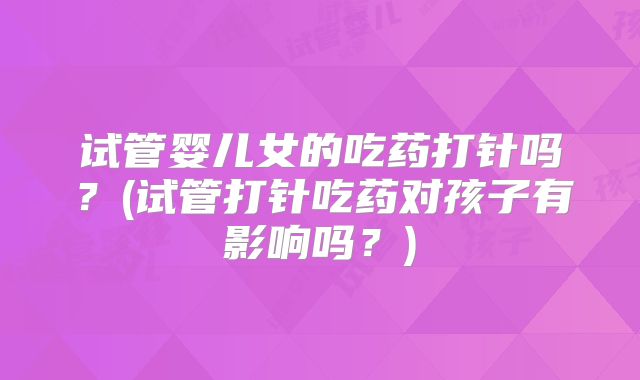 试管婴儿女的吃药打针吗?(试管打针吃药对孩子有影响吗?)