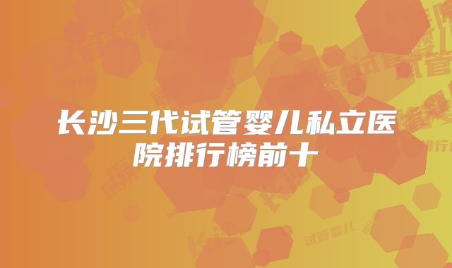 长沙三代试管婴儿私立医院排行榜前十