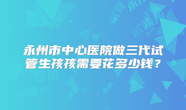 永州市中心医院做三代试管生孩孩需要花多少钱？