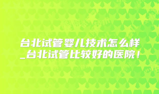 台北试管婴儿技术怎么样_台北试管比较好的医院！