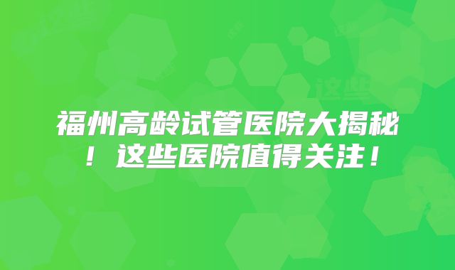 福州高龄试管医院大揭秘！这些医院值得关注！