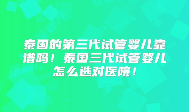 泰国的第三代试管婴儿靠谱吗！泰国三代试管婴儿怎么选对医院！