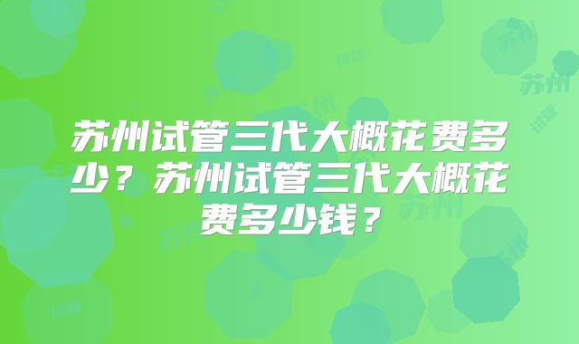 苏州试管三代大概花费多少？苏州试管三代大概花费多少钱？