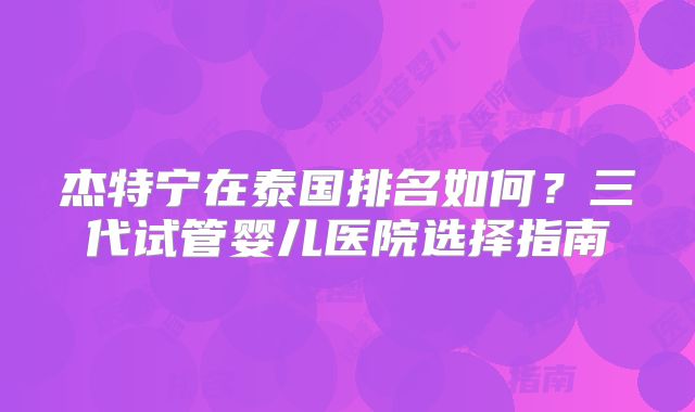 杰特宁在泰国排名如何？三代试管婴儿医院选择指南