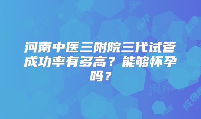 河南中医三附院三代试管成功率有多高？能够怀孕吗？