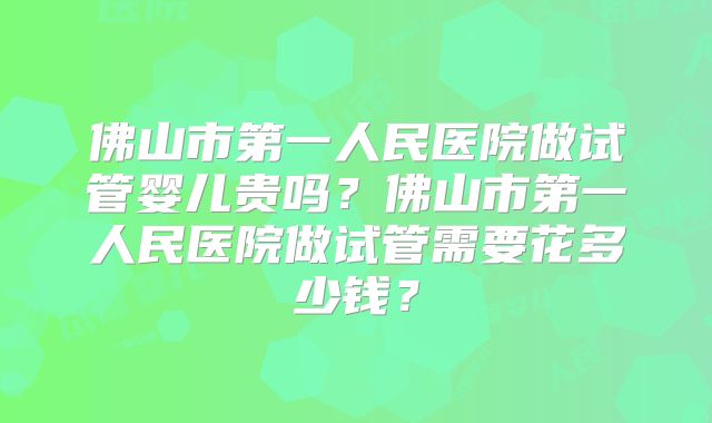 佛山市第一人民医院做试管婴儿贵吗?佛山市第一人民医院做试管需要花多少钱?