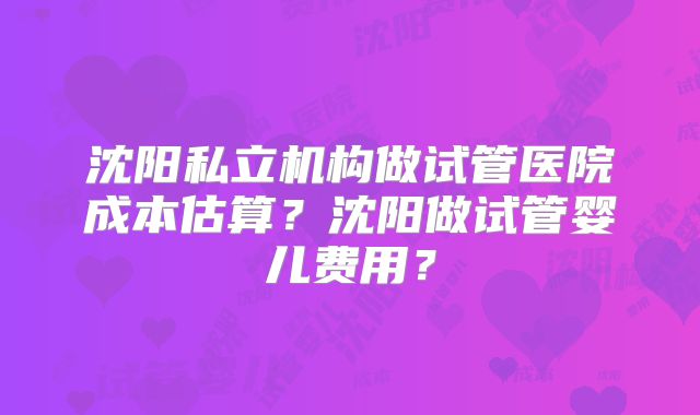 沈阳私立机构做试管医院成本估算？沈阳做试管婴儿费用？