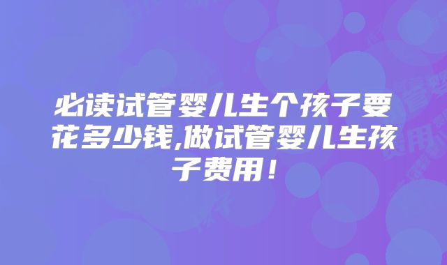 必读试管婴儿生个孩子要花多少钱,做试管婴儿生孩子费用！