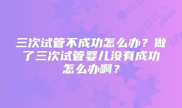 三次试管不成功怎么办？做了三次试管婴儿没有成功怎么办啊？