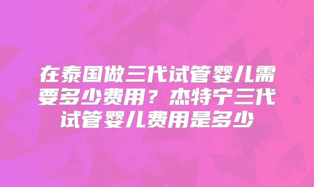 在泰国做三代试管婴儿需要多少费用？杰特宁三代试管婴儿费用是多少