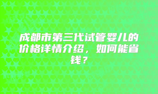 成都市第三代试管婴儿的价格详情介绍，如何能省钱？