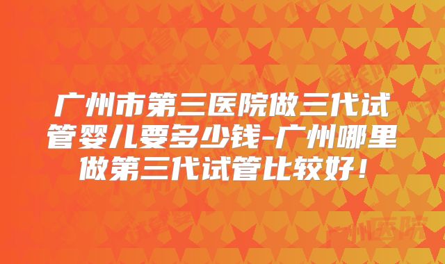 广州市第三医院做三代试管婴儿要多少钱-广州哪里做第三代试管比较好!