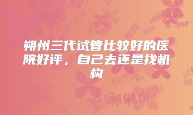 朔州三代试管比较好的医院好评，自己去还是找机构