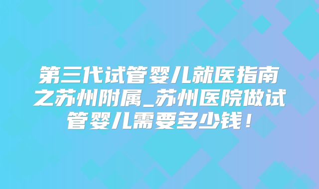 第三代试管婴儿就医指南之苏州附属_苏州医院做试管婴儿需要多少钱！