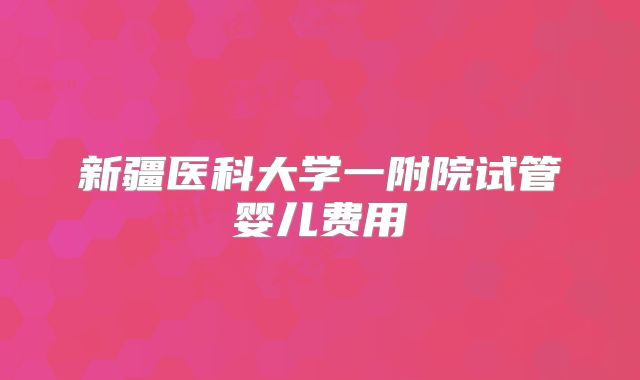 新疆医科大学一附院试管婴儿费用