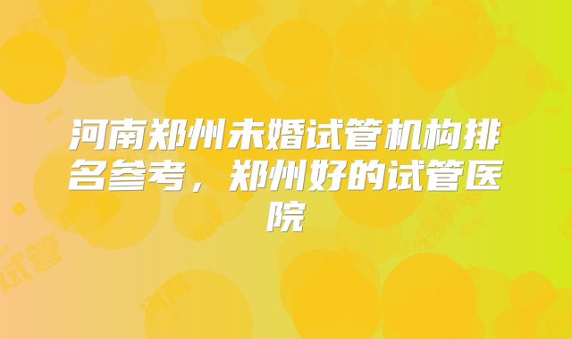 河南郑州未婚试管机构排名参考，郑州好的试管医院