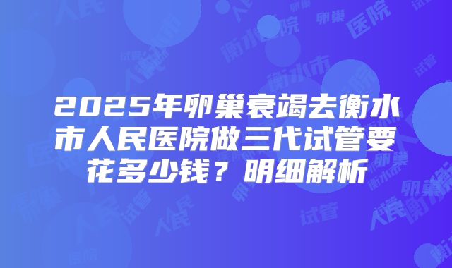 2025年卵巢衰竭去衡水市人民医院做三代试管要花多少钱？明细解析