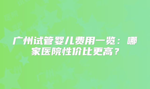 广州试管婴儿费用一览:哪家医院性价比更高?