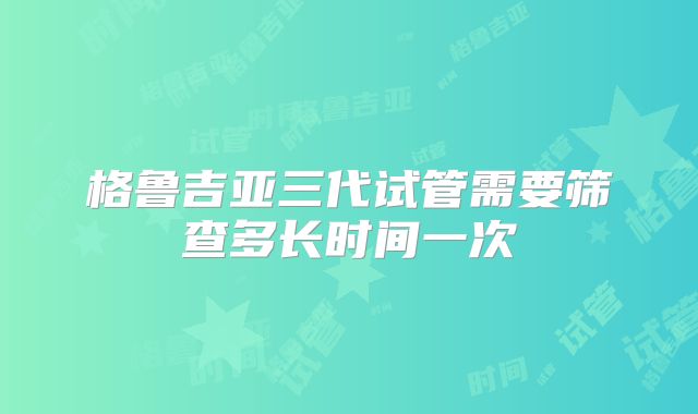 格鲁吉亚三代试管需要筛查多长时间一次