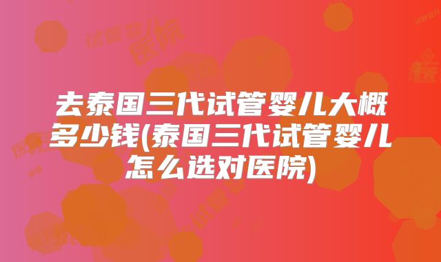 去泰国三代试管婴儿大概多少钱(泰国三代试管婴儿怎么选对医院)