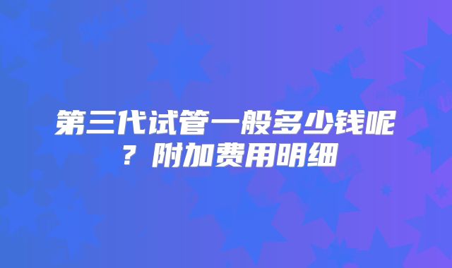 第三代试管一般多少钱呢？附加费用明细