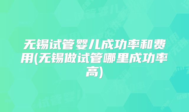 无锡试管婴儿成功率和费用(无锡做试管哪里成功率高)