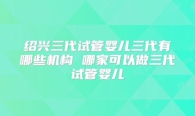 绍兴三代试管婴儿三代有哪些机构 哪家可以做三代试管婴儿