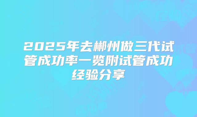 2025年去郴州做三代试管成功率一览附试管成功经验分享