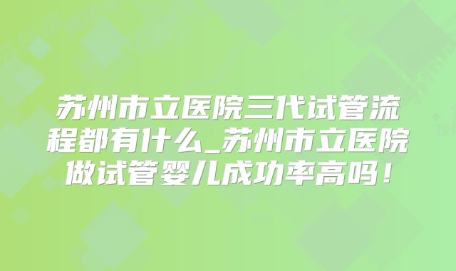 苏州市立医院三代试管流程都有什么_苏州市立医院做试管婴儿成功率高吗！