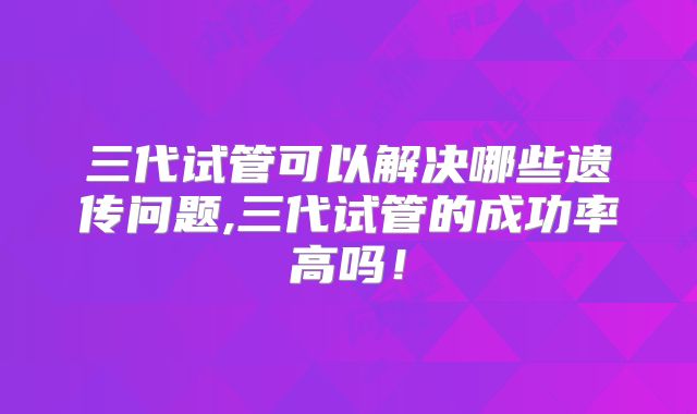 三代试管可以解决哪些遗传问题,三代试管的成功率高吗！