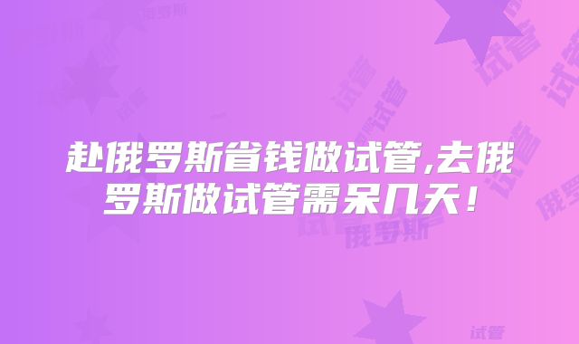 赴俄罗斯省钱做试管,去俄罗斯做试管需呆几天！