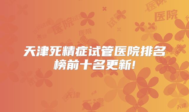 天津死精症试管医院排名榜前十名更新!