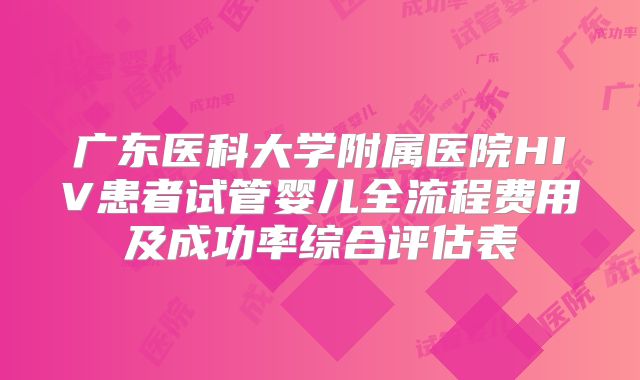 广东医科大学附属医院HIV患者试管婴儿全流程费用及成功率综合评估表