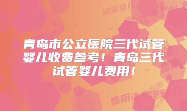 青岛市公立医院三代试管婴儿收费参考!青岛三代试管婴儿费用!