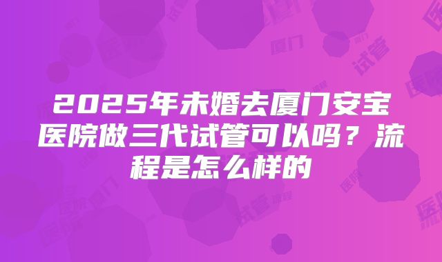 2025年未婚去厦门安宝医院做三代试管可以吗？流程是怎么样的