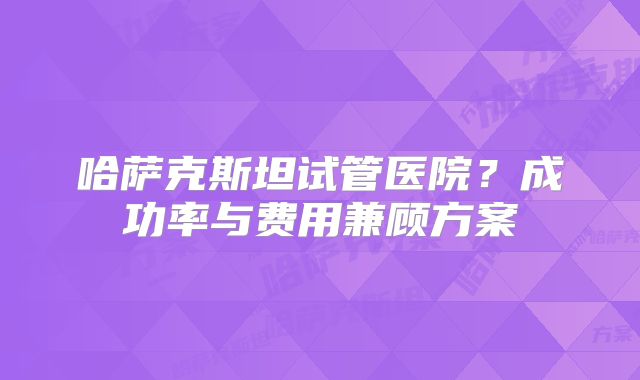 哈萨克斯坦试管医院？成功率与费用兼顾方案