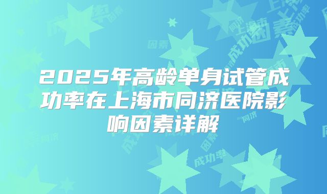 2025年高龄单身试管成功率在上海市同济医院影响因素详解