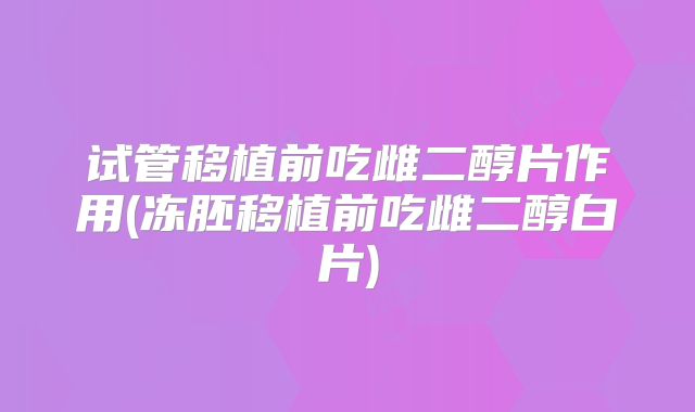 试管移植前吃雌二醇片作用(冻胚移植前吃雌二醇白片)