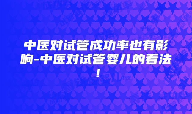中医对试管成功率也有影响-中医对试管婴儿的看法！