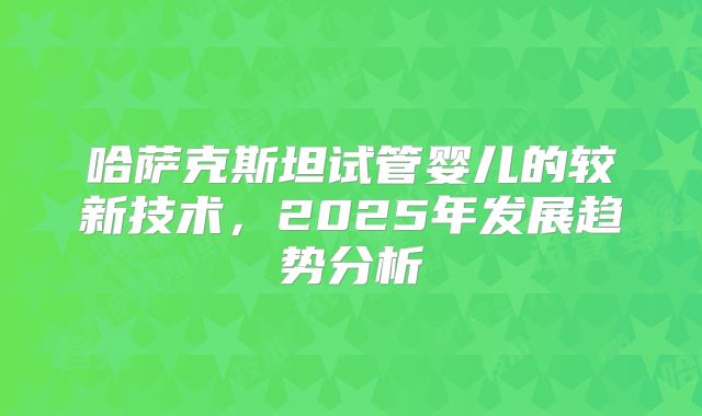 哈萨克斯坦试管婴儿的较新技术，2025年发展趋势分析