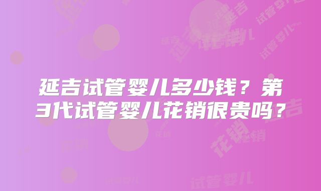 延吉试管婴儿多少钱？第3代试管婴儿花销很贵吗？