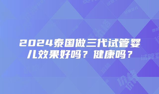 2024泰国做三代试管婴儿效果好吗？健康吗？